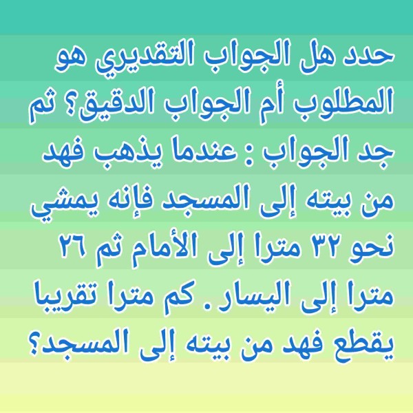 حدد هل الجواب التقديري هو المطلوب أم الجواب الدقيق؟ ثم جد الجواب : عندما يذهب فهد من بيته إلى المسجد فإنه يمشي نحو ٣٢ مترا إلى الأمام ثم ٢٦ مترا إلى اليسار . كم مترا تقريبا يقطع فهد من بيته إلى المسجد؟