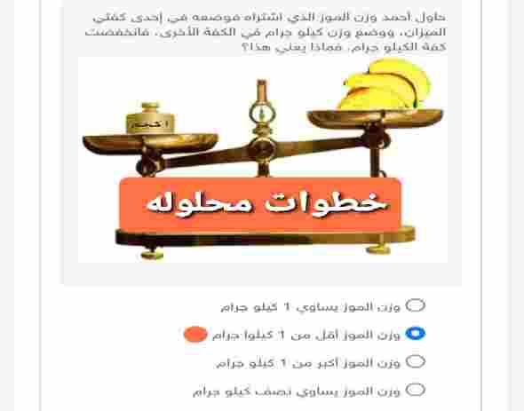 حاول أحمد وزن الموز الذي اشتراه فوضعه في إحدى كفتي الميزان، ووضع وزن كيلو جرام في الكفة الأخرى، فانخفضت كفة الكيلو جرام. فماذا يعني هذا