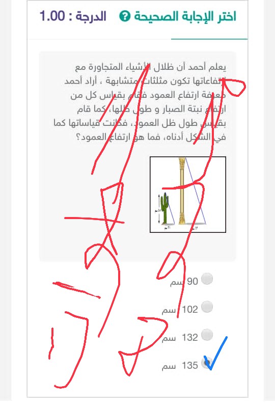 أختر الإجابة الصحيحة يعلم أحمد أن ظلال الأشياء المتجاورة مع ارتفاعاتها تكون مثلثات متشابهة ، أراد أحمد معرفة ارتفاع العمود فقام بقياس كل من ارتفاع نبتة الصبار و طول ظلها، كما قام بقياس طول ظل العمود، فكانت قياساتها كما في الشكل أدناه، فما هو ارتفاع العمود؟ الجواب هو 135 سم.