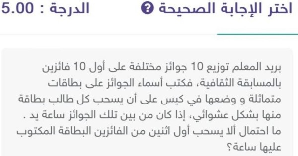 بريد المعلم توزيع 10 جوائز مختلفة على أول 10 فائزين بالمسابقة الثقافية، فكتب أسماء الجوائز على بطاقات متماثلة و وضعها في كيس على أن يسحب كل طالب بطاقة منها بشكل عشوائي، إذا كان من بين تلك الجوائز ساعة يد. ما احتمال ألا يسحب أول اثنين من الفائزين البطاقة المكتوب عليها ساعة؟.